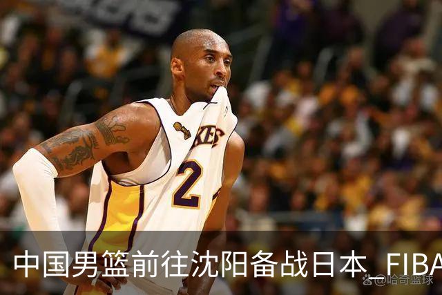 中国男篮前往沈阳备战日本 FIBA高度评价杨瀚森