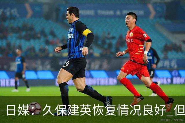 日媒：久保建英恢复情况良好 但仍或缺席与巴西的淘汰赛